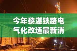 黎湛铁路电气化改造最新进展,自然美景的心灵之旅启航
