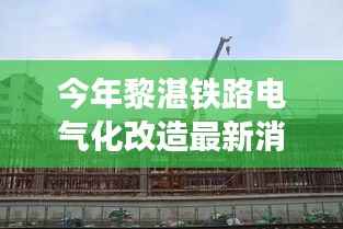 黎湛铁路电气化改造最新进展,自然美景的心灵之旅启航